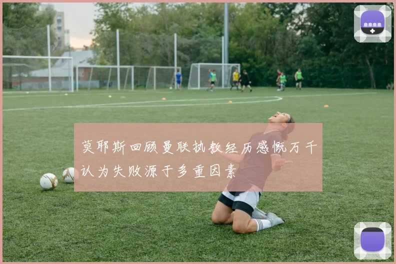 莫耶斯回顾曼联执教经历感慨万千认为失败源于多重因素