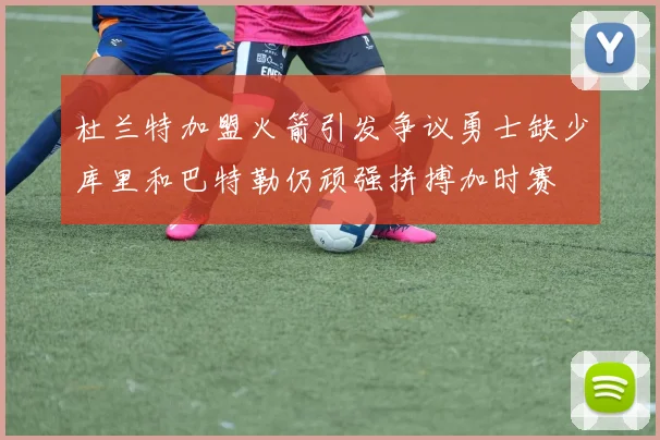 杜兰特加盟火箭引发争议勇士缺少库里和巴特勒仍顽强拼搏加时赛