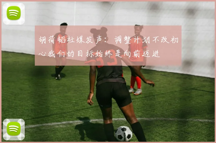 胡荷韬社媒发声：调整计划不改初心我们的目标始终是向前迈进