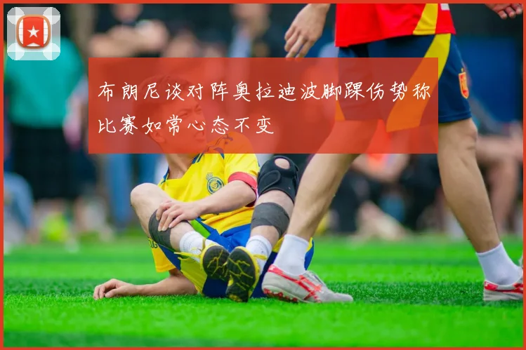 布朗尼谈对阵奥拉迪波脚踝伤势称比赛如常心态不变