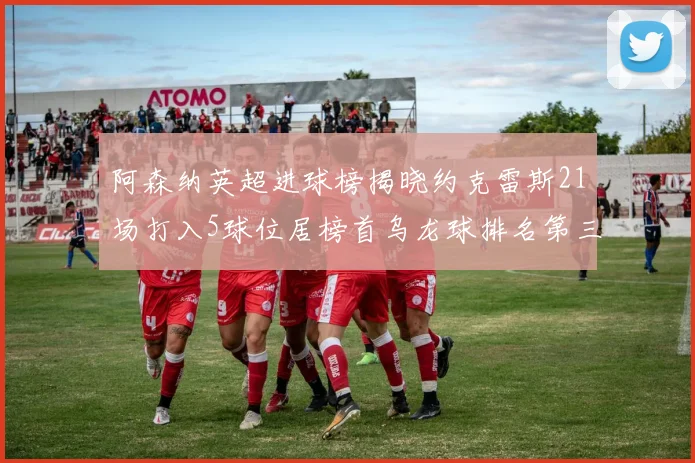 阿森纳英超进球榜揭晓约克雷斯21场打入5球位居榜首乌龙球排名第三