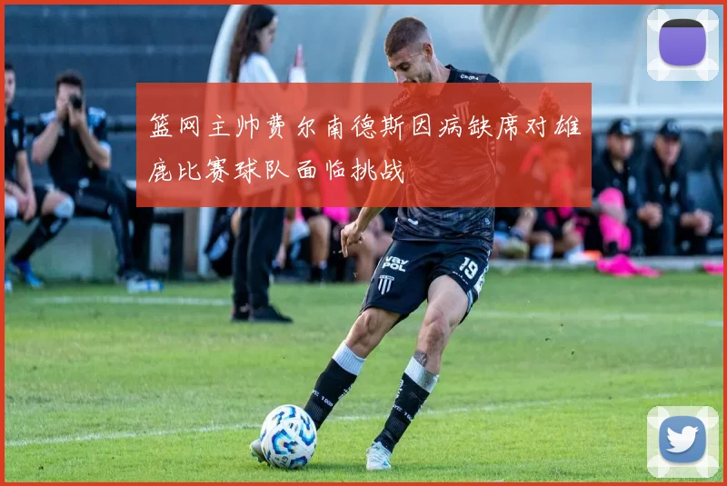 篮网主帅费尔南德斯因病缺席对雄鹿比赛球队面临挑战