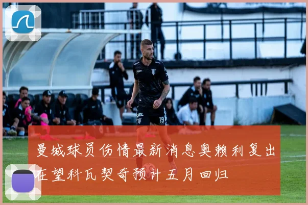 曼城球员伤情最新消息奥赖利复出在望科瓦契奇预计五月回归