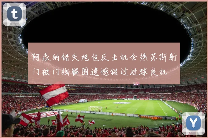 阿森纳错失绝佳反击机会热苏斯射门被门线解围遗憾错过进球良机