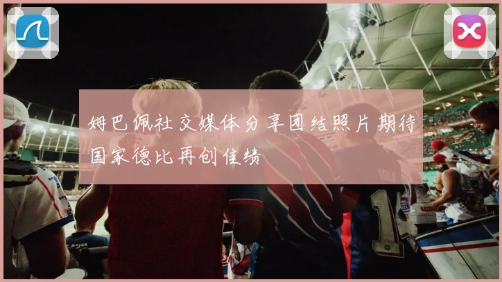 姆巴佩社交媒体分享团结照片期待国家德比再创佳绩