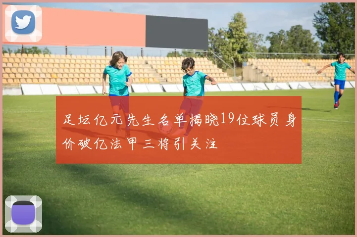 足坛亿元先生名单揭晓19位球员身价破亿法甲三将引关注