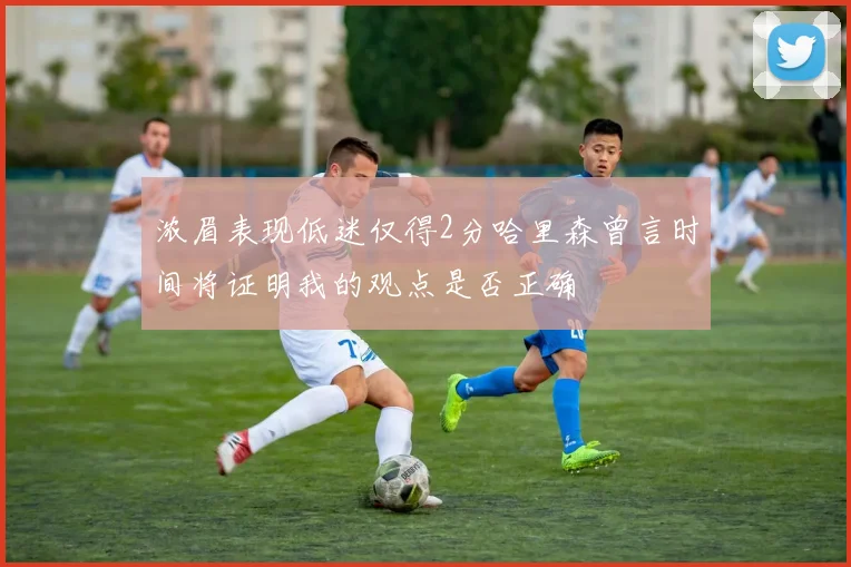 浓眉表现低迷仅得2分哈里森曾言时间将证明我的观点是否正确