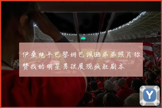 伊桑绝平巴黎姆巴佩晒弟弟照片称赞我的明星男孩展现疯狂剧本