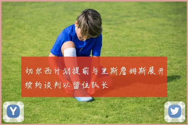 切尔西计划提前与里斯詹姆斯展开续约谈判以留住队长