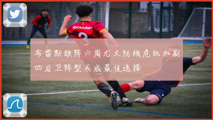布雷默缺阵六周尤文防线危机加剧四后卫阵型或成最佳选择