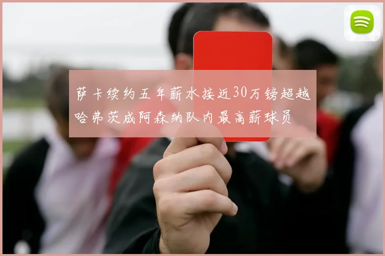 萨卡续约五年薪水接近30万镑超越哈弗茨成阿森纳队内最高薪球员