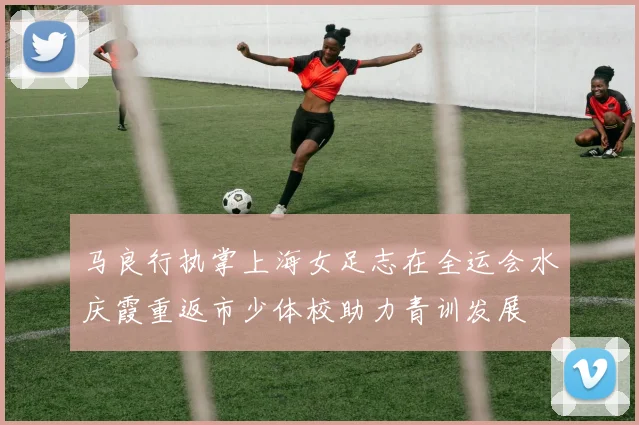 马良行执掌上海女足志在全运会水庆霞重返市少体校助力青训发展