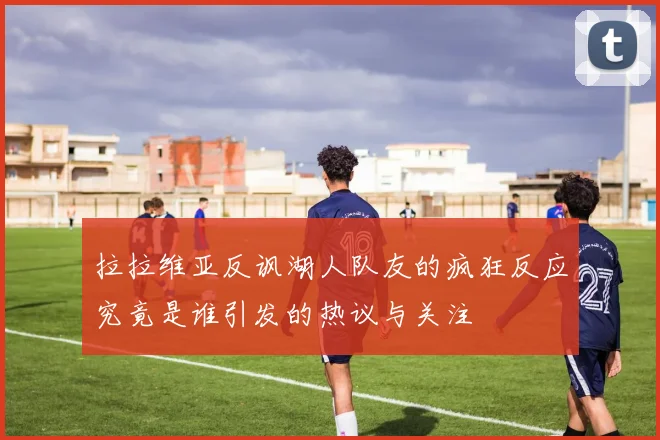 拉拉维亚反讽湖人队友的疯狂反应究竟是谁引发的热议与关注