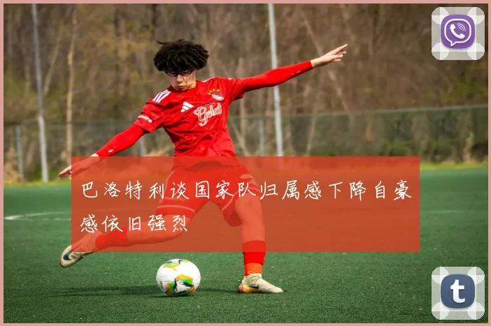巴洛特利谈国家队归属感下降自豪感依旧强烈