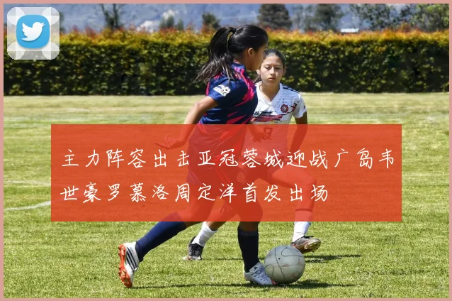 主力阵容出击亚冠蓉城迎战广岛韦世豪罗慕洛周定洋首发出场