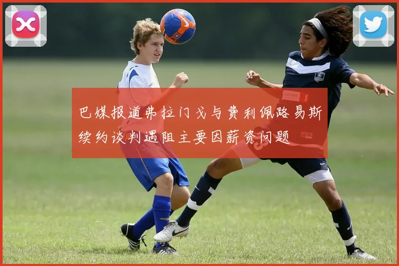 巴媒报道弗拉门戈与费利佩路易斯续约谈判遇阻主要因薪资问题