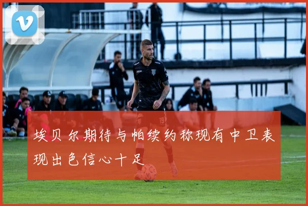 埃贝尔期待与帕续约称现有中卫表现出色信心十足