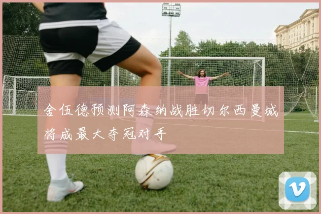 舍伍德预测阿森纳战胜切尔西曼城将成最大夺冠对手