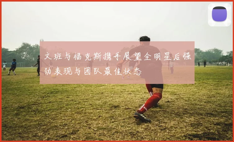 文班与福克斯携手展望全明星后强劲表现与团队最佳状态