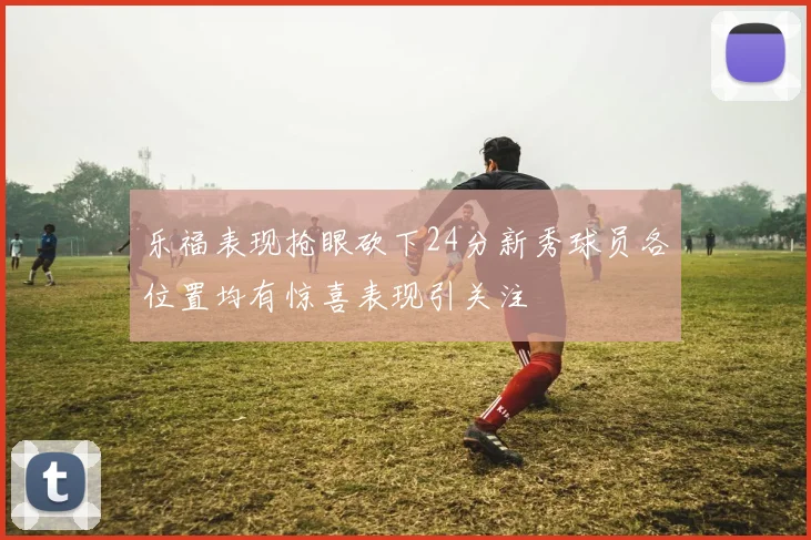 乐福表现抢眼砍下24分新秀球员各位置均有惊喜表现引关注