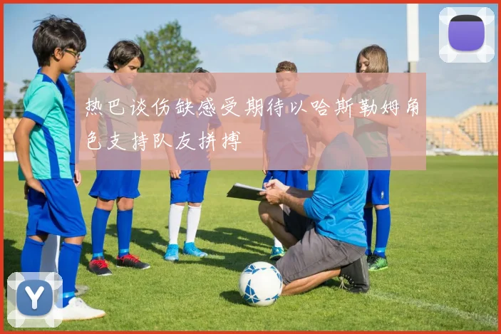 热巴谈伤缺感受期待以哈斯勒姆角色支持队友拼搏