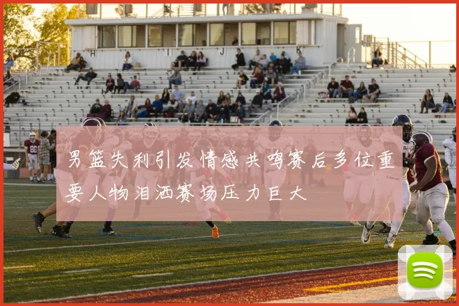 男篮失利引发情感共鸣赛后多位重要人物泪洒赛场压力巨大