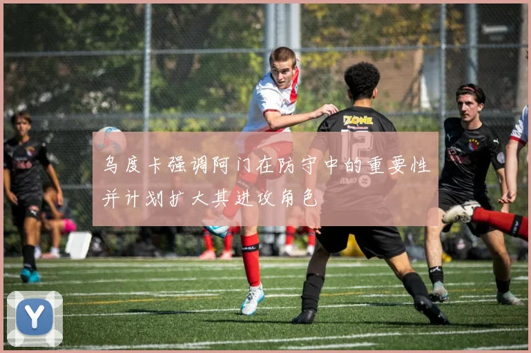 乌度卡强调阿门在防守中的重要性并计划扩大其进攻角色