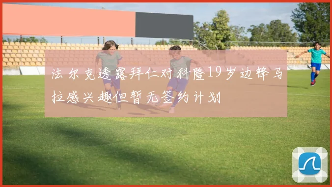 法尔克透露拜仁对科隆19岁边锋马拉感兴趣但暂无签约计划