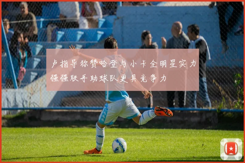 卢指导称赞哈登与小卡全明星实力强强联手助球队更具竞争力