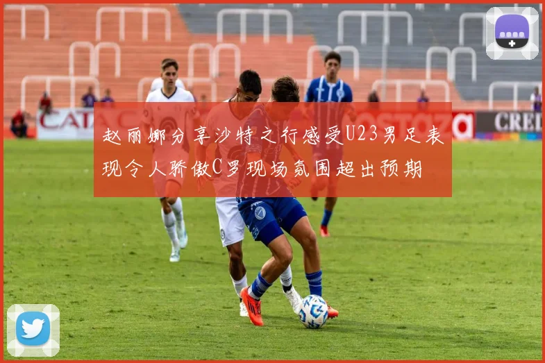 赵丽娜分享沙特之行感受U23男足表现令人骄傲C罗现场氛围超出预期