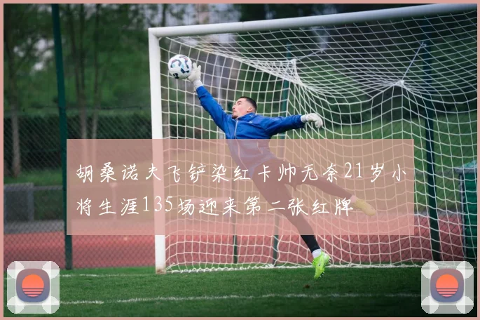 胡桑诺夫飞铲染红卡帅无奈21岁小将生涯135场迎来第二张红牌