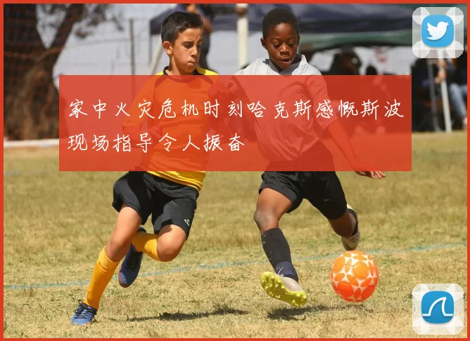 家中火灾危机时刻哈克斯感慨斯波现场指导令人振奋