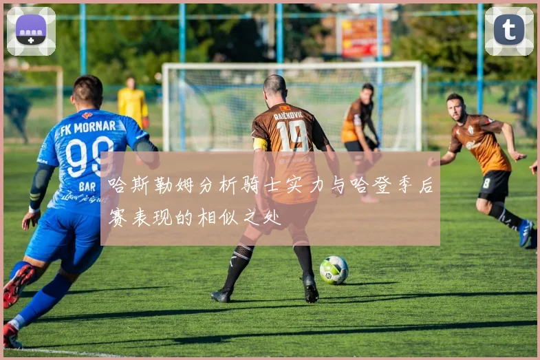 哈斯勒姆分析骑士实力与哈登季后赛表现的相似之处