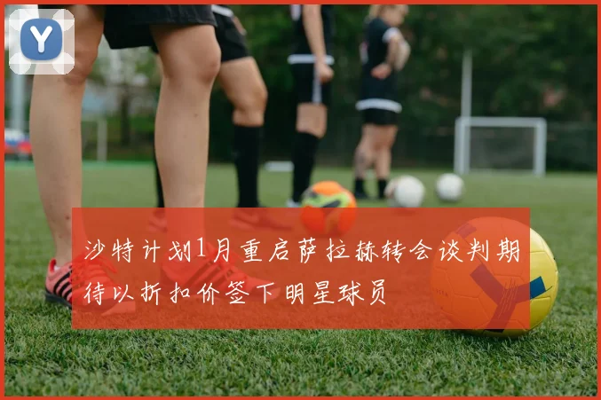 沙特计划1月重启萨拉赫转会谈判期待以折扣价签下明星球员