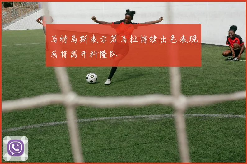 马特乌斯表示若马拉持续出色表现或将离开科隆队