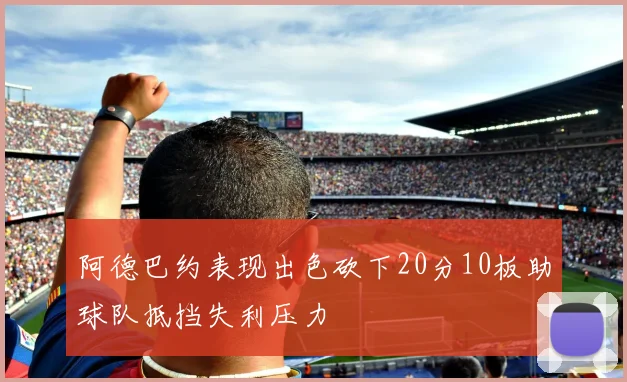 阿德巴约表现出色砍下20分10板助球队抵挡失利压力