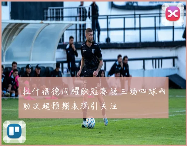 拉什福德闪耀欧冠赛场三场四球两助攻超预期表现引关注