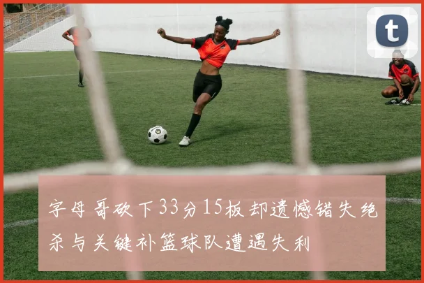 字母哥砍下33分15板却遗憾错失绝杀与关键补篮球队遭遇失利