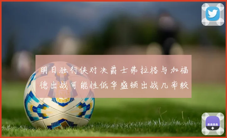 明日独行侠对决爵士弗拉格与加福德出战可能性低华盛顿出战几率较高