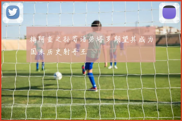 梅阿查之孙寄语劳塔罗期望其成为国米历史射手王