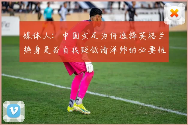 媒体人：中国女足为何选择英格兰热身是否自我贬低请洋帅的必要性何在